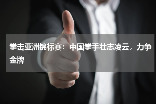 拳击亚洲锦标赛:中国拳手壮志凌云,力争金牌