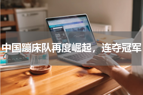 中国蹦床队再度崛起，连夺冠军