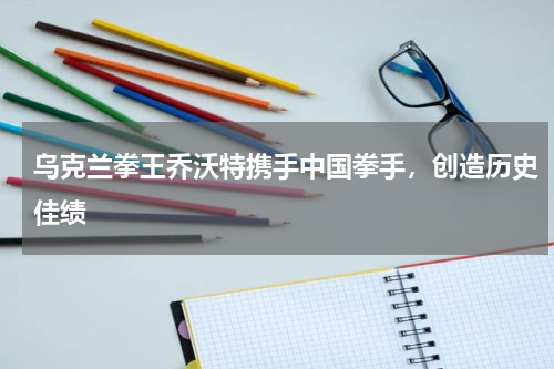 乌克兰拳王乔沃特携手中国拳手,创造历史佳绩