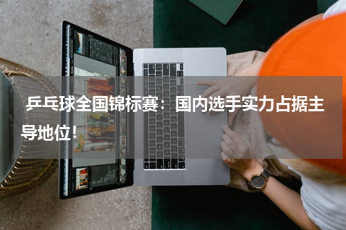  乒乓球全国锦标赛：国内选手实力占据主导地位！