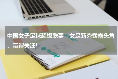 中国女子足球超级联赛：女足新秀崭露头角，赢得关注！