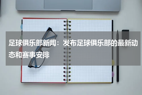 足球俱乐部新闻:发布足球俱乐部的最新动态和赛事安排