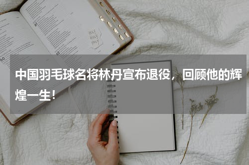 中国羽毛球名将林丹宣布退役，回顾他的辉煌一生！