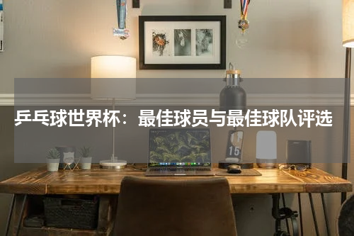  乒乓球世界杯：最佳球员与最佳球队评选