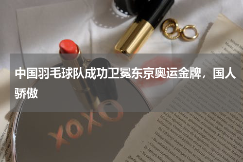 中国羽毛球队成功卫冕东京奥运金牌，国人骄傲