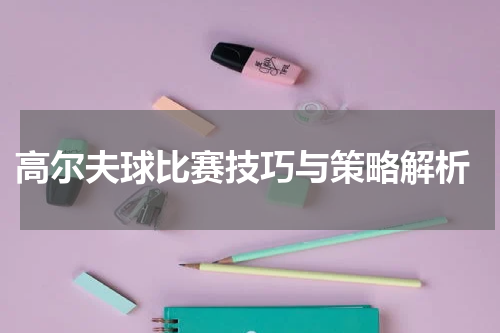  高尔夫球比赛技巧与策略解析