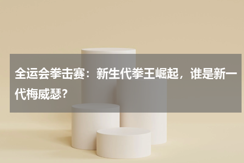 全运会拳击赛：新生代拳王崛起，谁是新一代梅威瑟？