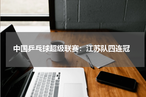 中国乒乓球超级联赛:江苏队四连冠