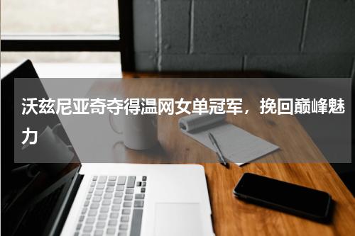 沃兹尼亚奇夺得温网女单冠军,挽回巅峰魅力