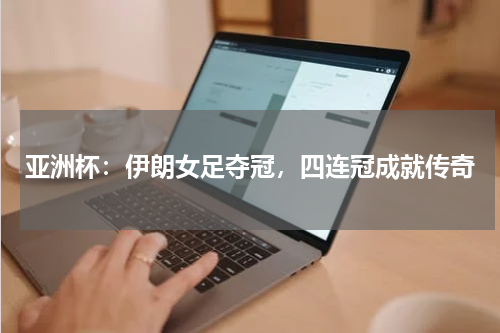 亚洲杯：伊朗女足夺冠，四连冠成就传奇