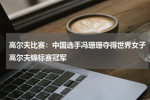 高尔夫比赛：中国选手冯珊珊夺得世界女子高尔夫锦标赛冠军