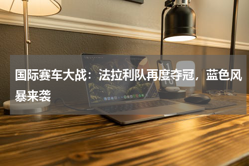 国际赛车大战:法拉利队再度夺冠,蓝色风暴来袭