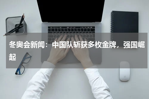 冬奥会新闻:中国队斩获多枚金牌,强国崛起