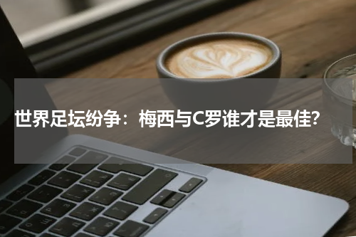 世界足坛纷争:梅西与C罗谁才是最佳?