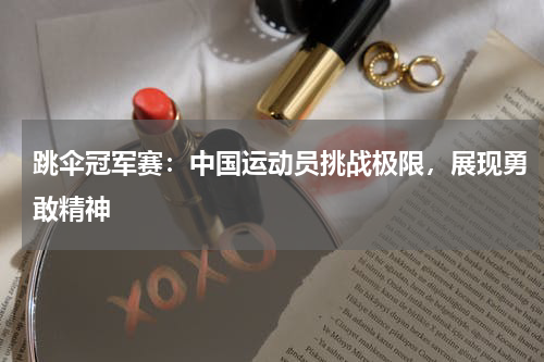 跳伞冠军赛:中国运动员挑战极限,展现勇敢精神