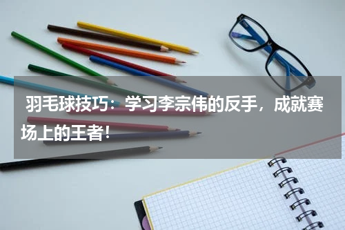  羽毛球技巧：学习李宗伟的反手，成就赛场上的王者！