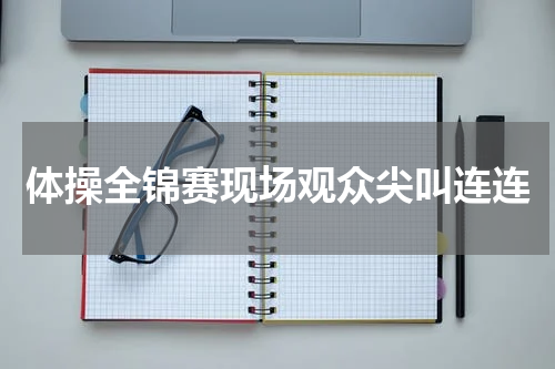 体操全锦赛现场观众尖叫连连