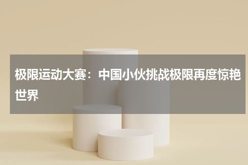极限运动大赛：中国小伙挑战极限再度惊艳世界