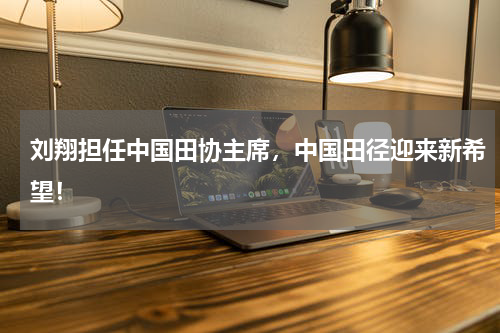 刘翔担任中国田协主席,中国田径迎来新希望!