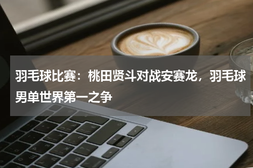羽毛球比赛：桃田贤斗对战安赛龙，羽毛球男单世界第一之争
