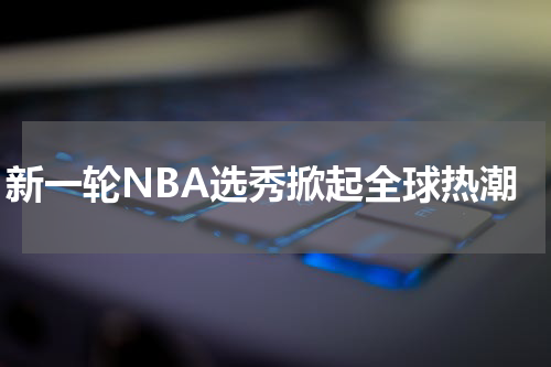 新一轮NBA选秀掀起全球热潮