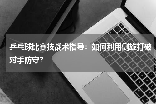 乒乓球比赛技战术指导:如何利用侧旋打破对手防守?