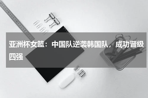 亚洲杯女篮:中国队逆袭韩国队,成功晋级四强