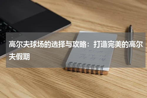 高尔夫球场的选择与攻略:打造完美的高尔夫假期