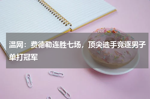 温网：费德勒连胜七场，顶尖选手竞逐男子单打冠军