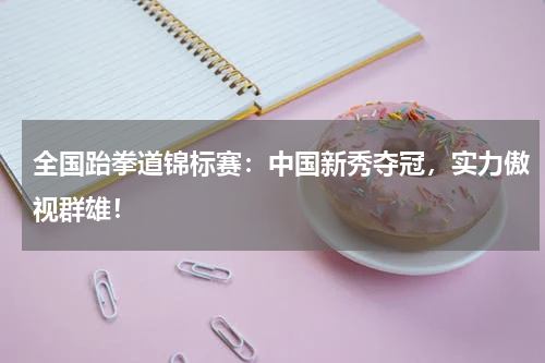 全国跆拳道锦标赛：中国新秀夺冠，实力傲视群雄！