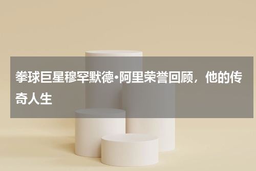 拳球巨星穆罕默德·阿里荣誉回顾,他的传奇人生