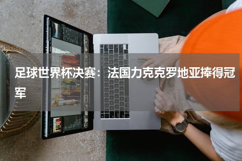 足球世界杯决赛：法国力克克罗地亚捧得冠军