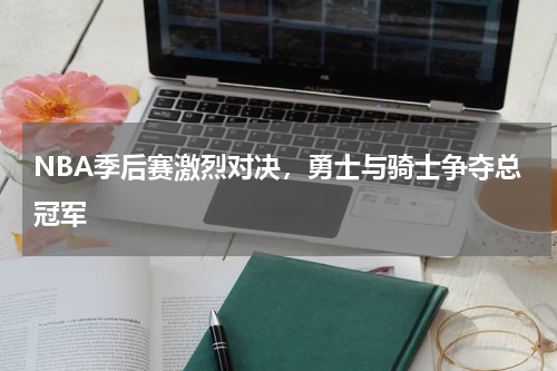 NBA季后赛激烈对决，勇士与骑士争夺总冠军
