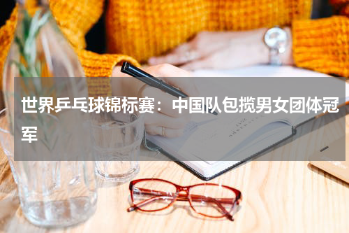 世界乒乓球锦标赛：中国队包揽男女团体冠军