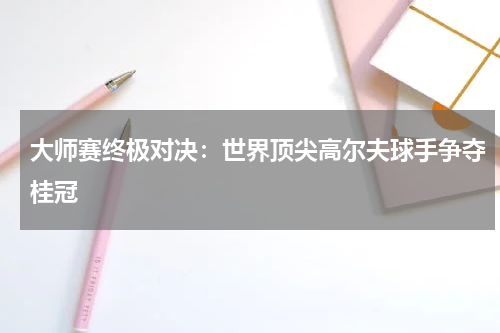 大师赛终极对决：世界顶尖高尔夫球手争夺桂冠