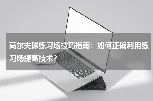 高尔夫球练习场技巧指南:如何正确利用练习场提高技术?
