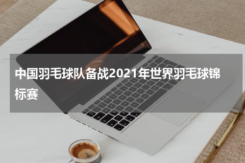 中国羽毛球队备战2021年世界羽毛球锦标赛