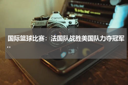 国际篮球比赛：法国队战胜美国队力夺冠军" 