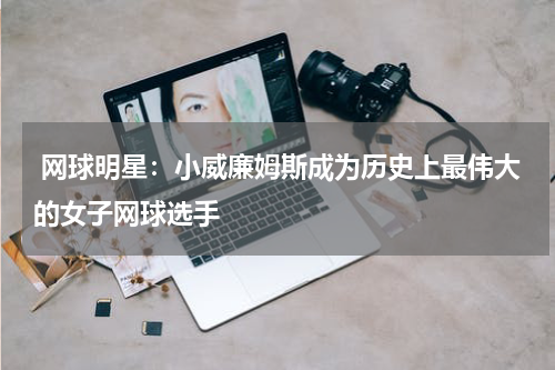  网球明星：小威廉姆斯成为历史上最伟大的女子网球选手
