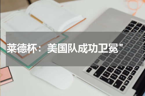 莱德杯：美国队成功卫冕" 