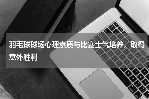 羽毛球球场心理素质与比赛士气培养，取得意外胜利