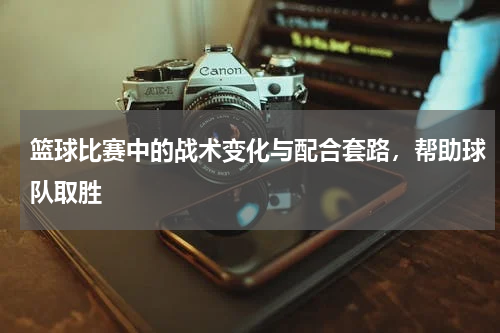 篮球比赛中的战术变化与配合套路，帮助球队取胜