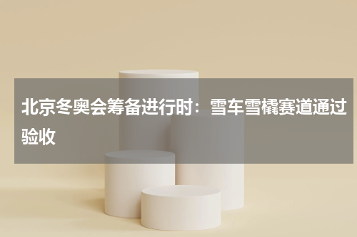北京冬奥会筹备进行时:雪车雪橇赛道通过验收