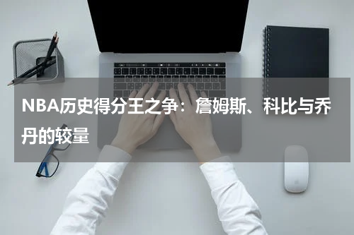 NBA历史得分王之争：詹姆斯、科比与乔丹的较量