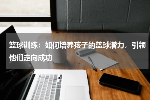 篮球训练：如何培养孩子的篮球潜力，引领他们走向成功