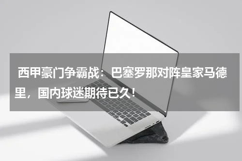  西甲豪门争霸战：巴塞罗那对阵皇家马德里，国内球迷期待已久！