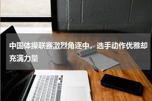 中国体操联赛激烈角逐中,选手动作优雅却充满力量