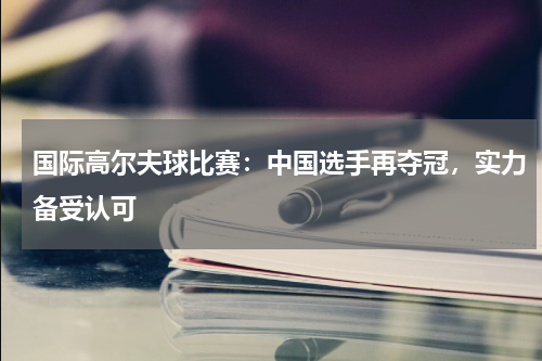 国际高尔夫球比赛:中国选手再夺冠,实力备受认可