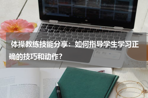  体操教练技能分享：如何指导学生学习正确的技巧和动作？