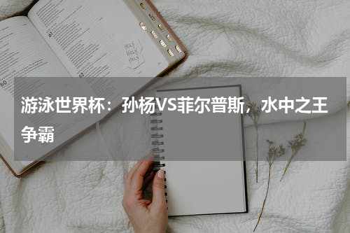 游泳世界杯:孙杨VS菲尔普斯,水中之王争霸